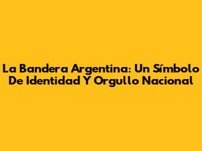 La Bandera Argentina: Un Símbolo De Identidad Y Orgullo Nacional