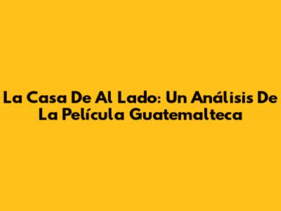 La Casa De Al Lado: Un Análisis De La Película Guatemalteca