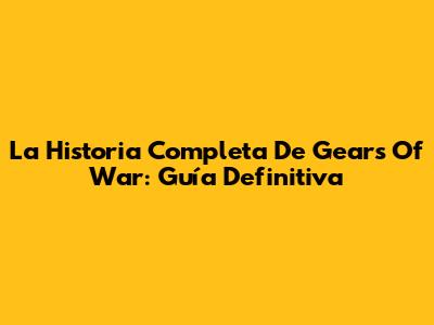 La Historia Completa De Gears Of War: Guía Definitiva