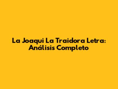 La Joaqui La Traidora Letra: Análisis Completo