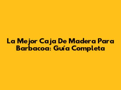La Mejor Caja De Madera Para Barbacoa: Guía Completa