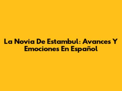 La Novia De Estambul: Avances Y Emociones En Español