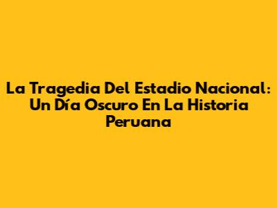 La Tragedia Del Estadio Nacional: Un Día Oscuro En La Historia Peruana