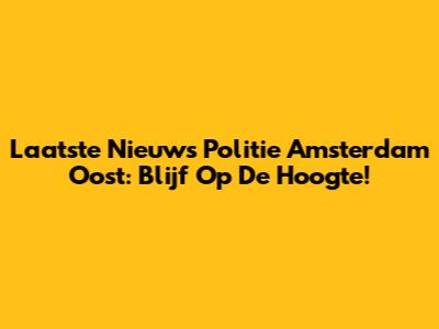 Laatste Nieuws Politie Amsterdam Oost: Blijf Op De Hoogte!