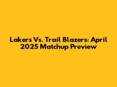 Lakers Vs. Trail Blazers: April 2025 Matchup Preview