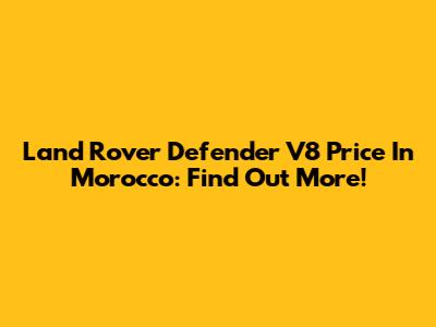 Land Rover Defender V8 Price In Morocco: Find Out More!