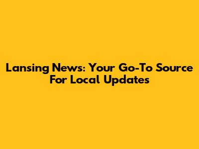 Lansing News: Your Go-To Source For Local Updates