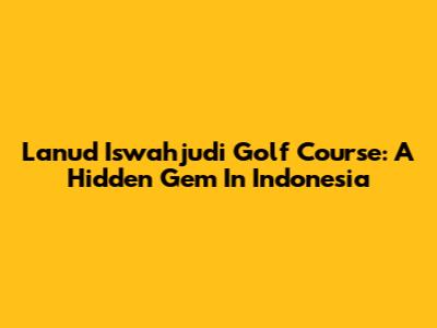 Lanud Iswahjudi Golf Course: A Hidden Gem In Indonesia