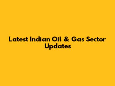 Latest Indian Oil & Gas Sector Updates