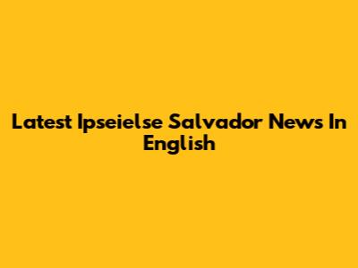 Latest Ipseielse Salvador News In English
