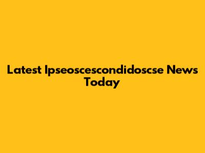 Latest Ipseoscescondidoscse News Today
