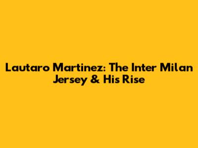 Lautaro Martinez: The Inter Milan Jersey & His Rise
