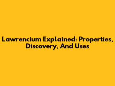 Lawrencium Explained: Properties, Discovery, And Uses