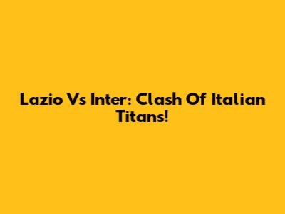 Lazio Vs Inter: Clash Of Italian Titans!