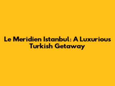 Le Meridien Istanbul: A Luxurious Turkish Getaway