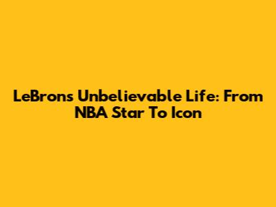 LeBron's Unbelievable Life: From NBA Star To Icon