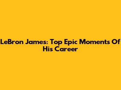 LeBron James: Top Epic Moments Of His Career