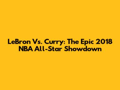 LeBron Vs. Curry: The Epic 2018 NBA All-Star Showdown