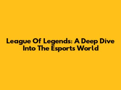 League Of Legends: A Deep Dive Into The Esports World