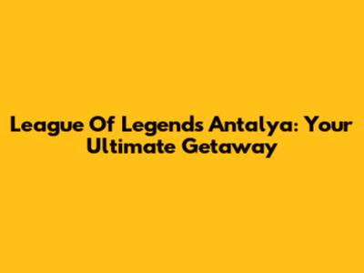 League Of Legends Antalya: Your Ultimate Getaway