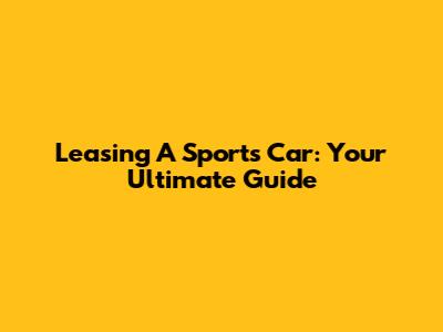 Leasing A Sports Car: Your Ultimate Guide
