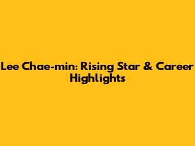 Lee Chae-min: Rising Star & Career Highlights