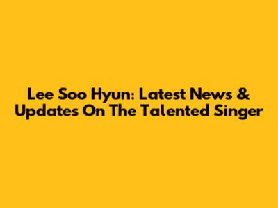 Lee Soo Hyun: Latest News & Updates On The Talented Singer