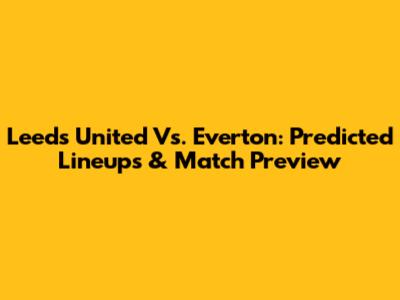 Leeds United Vs. Everton: Predicted Lineups & Match Preview