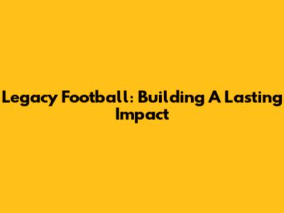 Legacy Football: Building A Lasting Impact