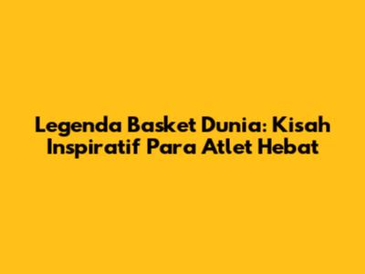 Legenda Basket Dunia: Kisah Inspiratif Para Atlet Hebat