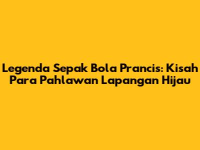 Legenda Sepak Bola Prancis: Kisah Para Pahlawan Lapangan Hijau