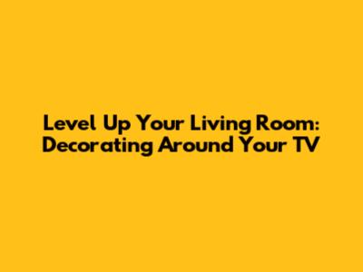 Level Up Your Living Room: Decorating Around Your TV