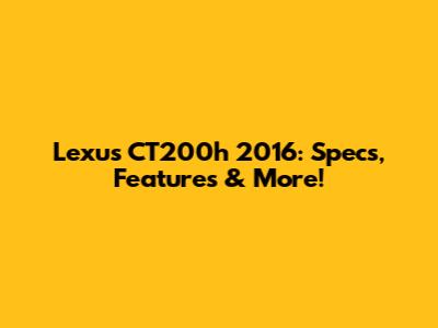 Lexus CT200h 2016: Specs, Features & More!