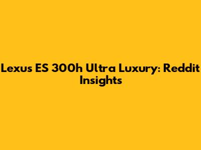Lexus ES 300h Ultra Luxury: Reddit Insights