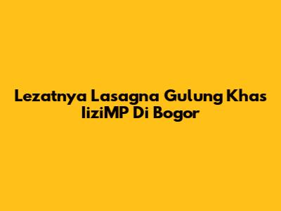 Lezatnya Lasagna Gulung Khas IiziMP Di Bogor