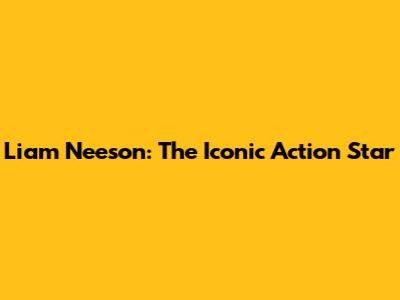 Liam Neeson: The Iconic Action Star