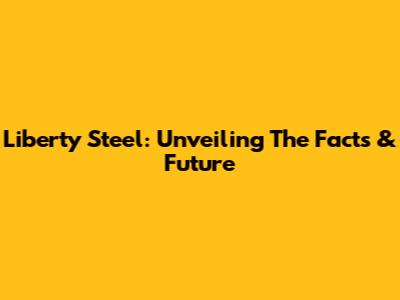 Liberty Steel: Unveiling The Facts & Future