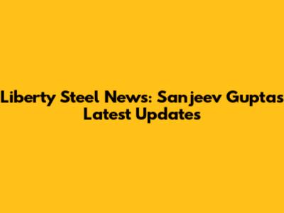Liberty Steel News: Sanjeev Gupta's Latest Updates