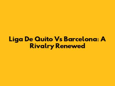 Liga De Quito Vs Barcelona: A Rivalry Renewed