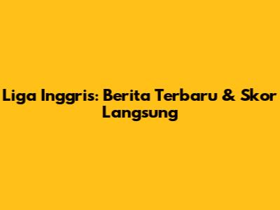 Liga Inggris: Berita Terbaru & Skor Langsung