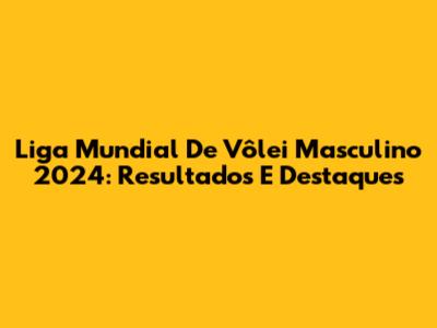Liga Mundial De Vôlei Masculino 2024: Resultados E Destaques