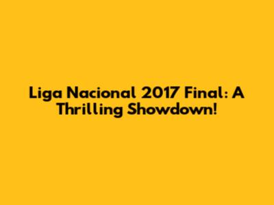Liga Nacional 2017 Final: A Thrilling Showdown!