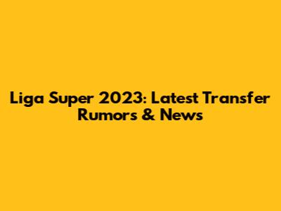 Liga Super 2023: Latest Transfer Rumors & News