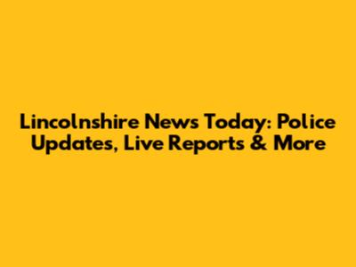 Lincolnshire News Today: Police Updates, Live Reports & More