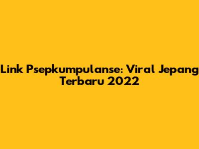 Link Psepkumpulanse: Viral Jepang Terbaru 2022