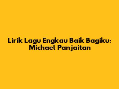 Lirik Lagu Engkau Baik Bagiku: Michael Panjaitan