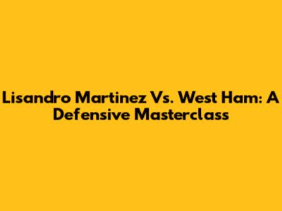 Lisandro Martinez Vs. West Ham: A Defensive Masterclass