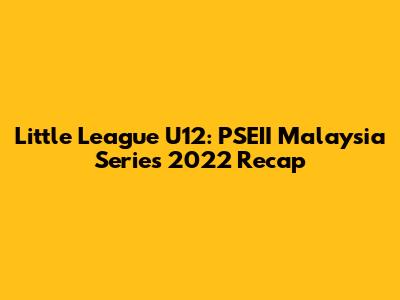 Little League U12: PSEII Malaysia Series 2022 Recap