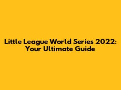 Little League World Series 2022: Your Ultimate Guide