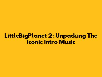 LittleBigPlanet 2: Unpacking The Iconic Intro Music